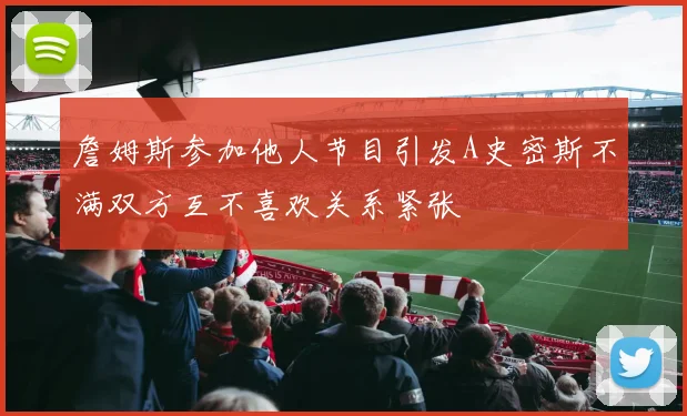 詹姆斯参加他人节目引发A史密斯不满双方互不喜欢关系紧张