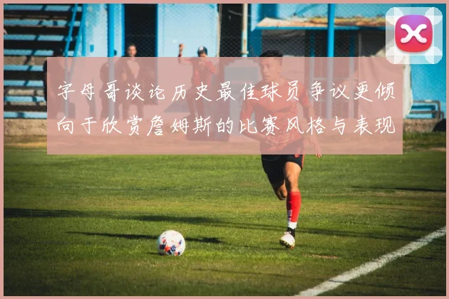 字母哥谈论历史最佳球员争议更倾向于欣赏詹姆斯的比赛风格与表现