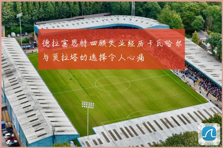 德拉富恩特回顾失业经历卡瓦哈尔与莫拉塔的选择令人心痛