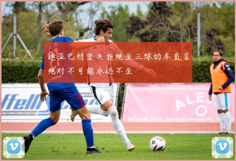 迪亚巴特坚决拒绝坐三球的车直言绝对不可能永远不坐