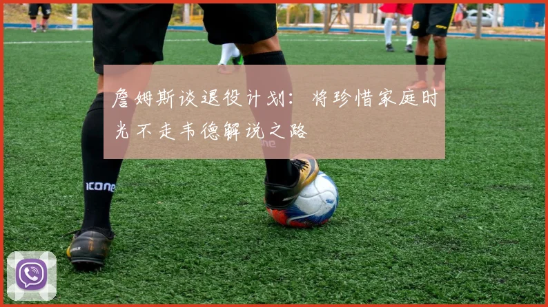 詹姆斯谈退役计划：将珍惜家庭时光不走韦德解说之路