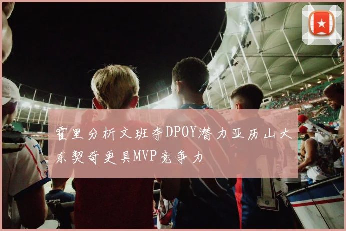 霍里分析文班夺DPOY潜力亚历山大东契奇更具MVP竞争力