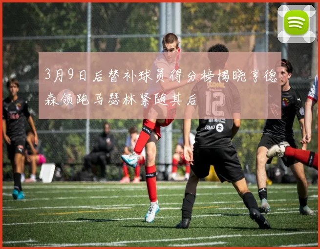 3月9日后替补球员得分榜揭晓亨德森领跑马瑟林紧随其后