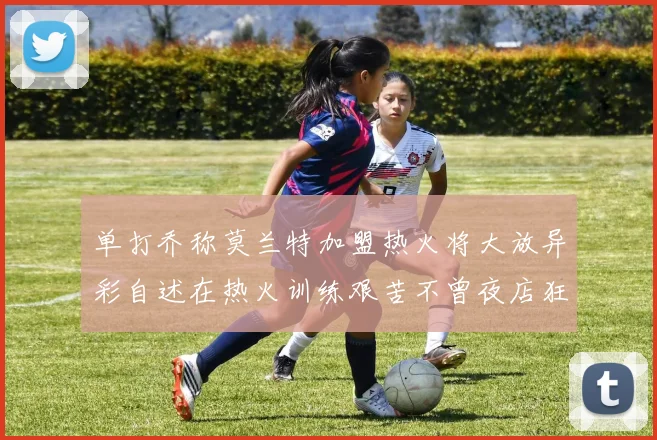 单打乔称莫兰特加盟热火将大放异彩自述在热火训练艰苦不曾夜店狂欢