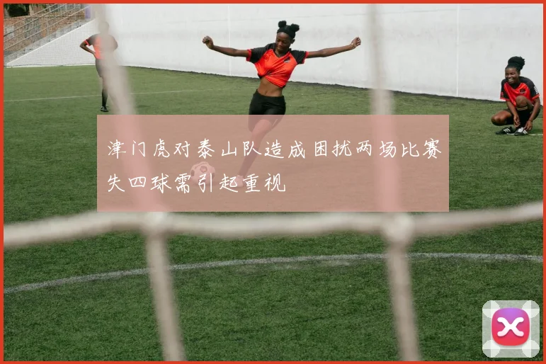 津门虎对泰山队造成困扰两场比赛失四球需引起重视