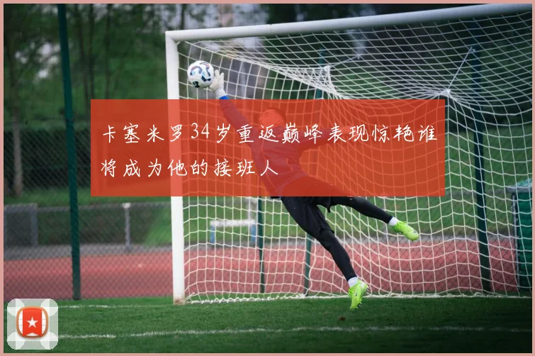 卡塞米罗34岁重返巅峰表现惊艳谁将成为他的接班人