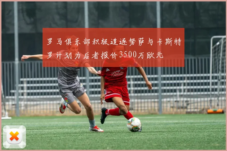 罗马俱乐部积极追逐努萨与卡斯特罗计划为后者报价3500万欧元