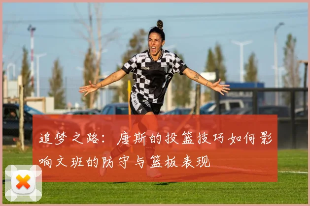 追梦之路：唐斯的投篮技巧如何影响文班的防守与篮板表现