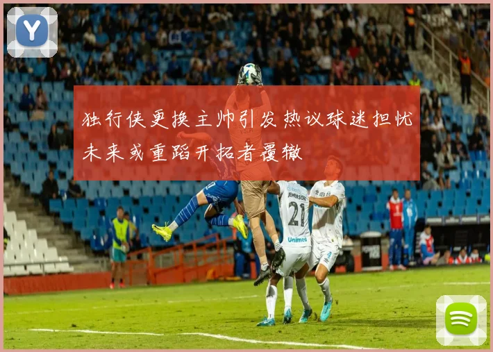 独行侠更换主帅引发热议球迷担忧未来或重蹈开拓者覆辙