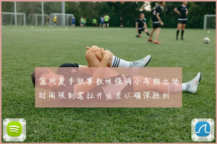 篮网夏季联赛教练强调小布朗出场时间限制需拉开分差以确保胜利
