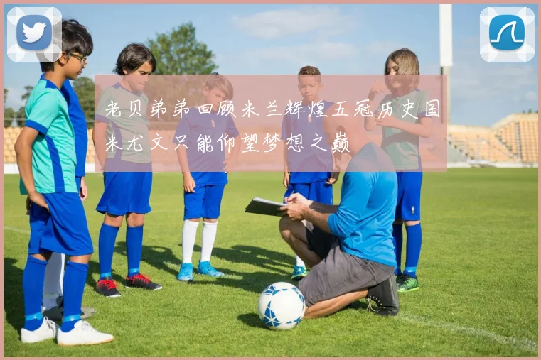 老贝弟弟回顾米兰辉煌五冠历史国米尤文只能仰望梦想之巅
