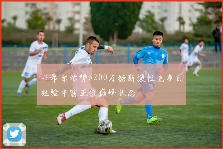 卡希尔称赞5200万镑新援拉克鲁瓦经验丰富正值巅峰状态