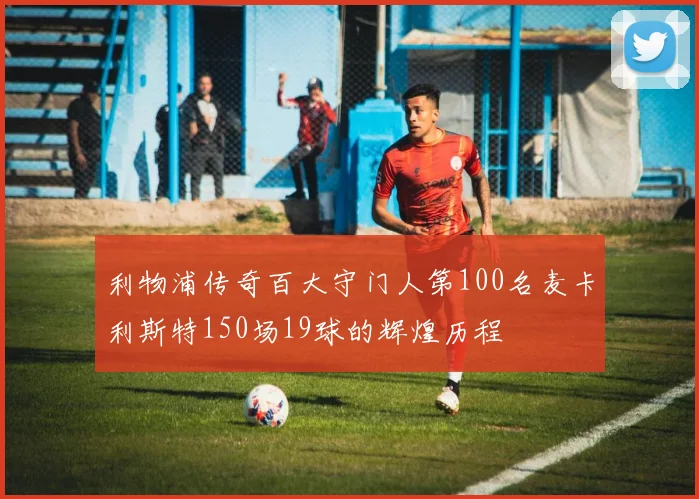 利物浦传奇百大守门人第100名麦卡利斯特150场19球的辉煌历程