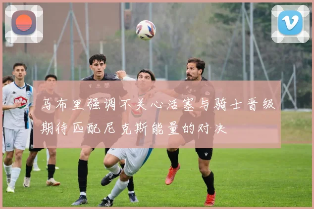 马布里强调不关心活塞与骑士晋级期待匹配尼克斯能量的对决