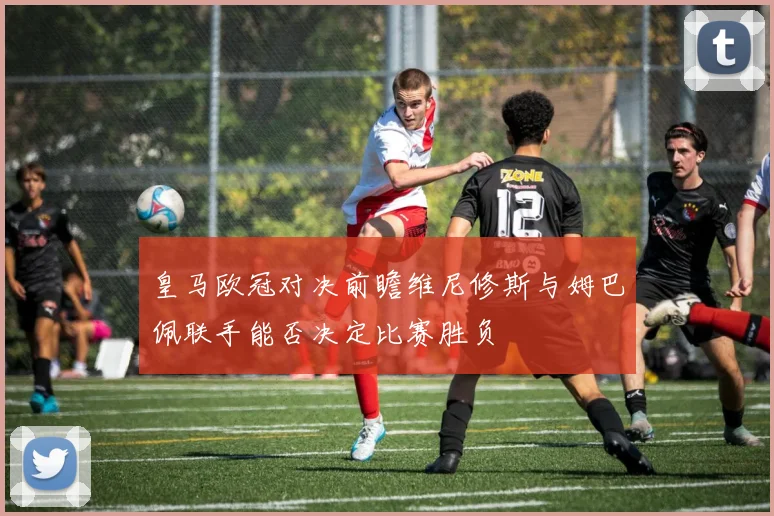 皇马欧冠对决前瞻维尼修斯与姆巴佩联手能否决定比赛胜负