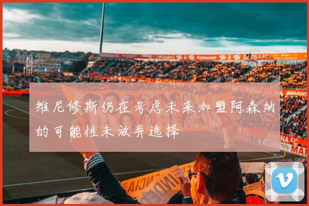 维尼修斯仍在考虑未来加盟阿森纳的可能性未放弃选择