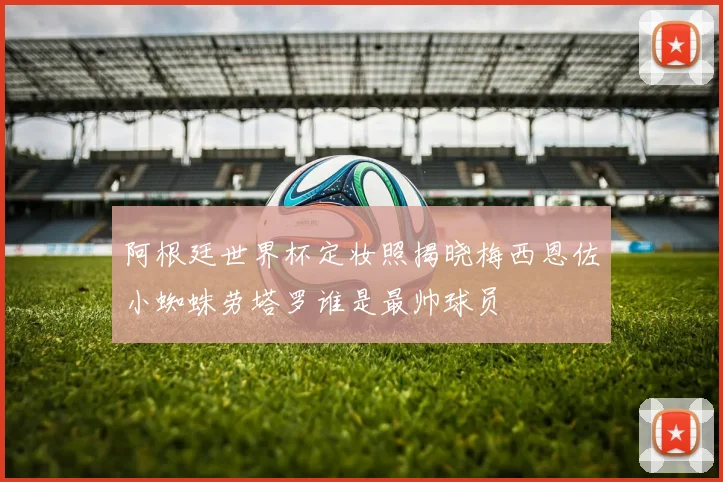 阿根廷世界杯定妆照揭晓梅西恩佐小蜘蛛劳塔罗谁是最帅球员