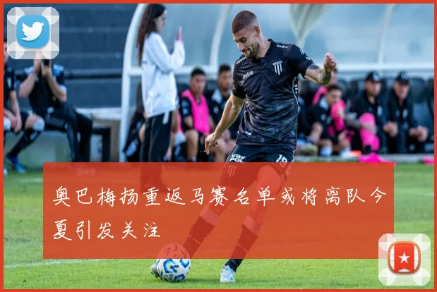 奥巴梅扬重返马赛名单或将离队今夏引发关注