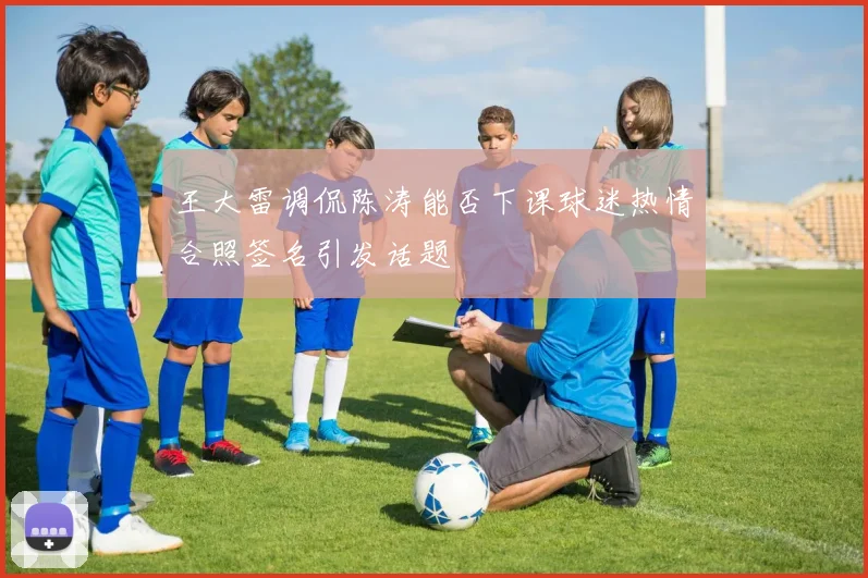 王大雷调侃陈涛能否下课球迷热情合照签名引发话题
