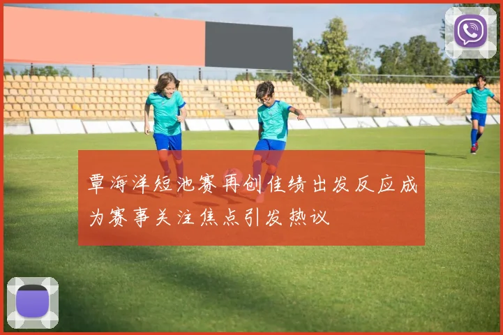 覃海洋短池赛再创佳绩出发反应成为赛事关注焦点引发热议