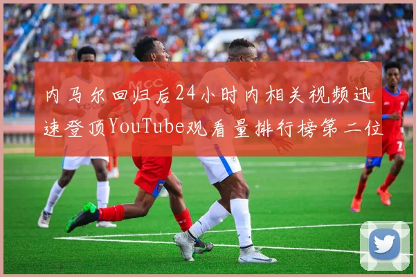 内马尔回归后24小时内相关视频迅速登顶YouTube观看量排行榜第二位