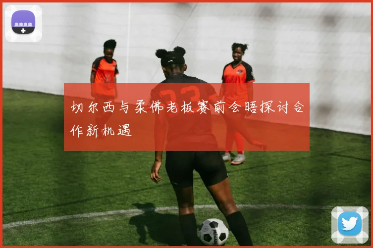 切尔西与柔佛老板赛前会晤探讨合作新机遇