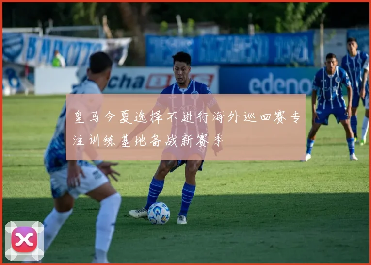 皇马今夏选择不进行海外巡回赛专注训练基地备战新赛季