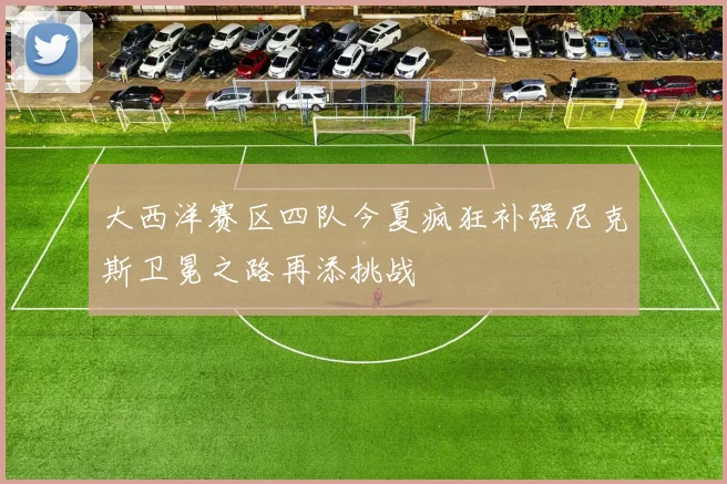 大西洋赛区四队今夏疯狂补强尼克斯卫冕之路再添挑战