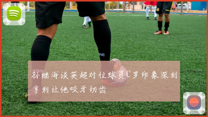 孙继海谈英超对位球员C罗印象深刻亨利让他咬牙切齿