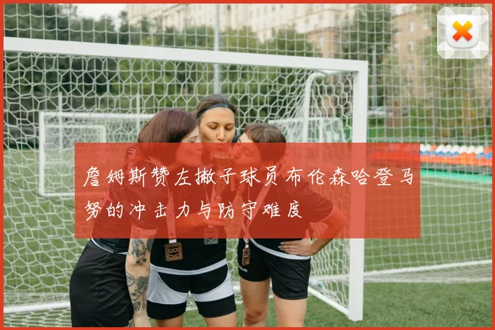 詹姆斯赞左撇子球员布伦森哈登马努的冲击力与防守难度