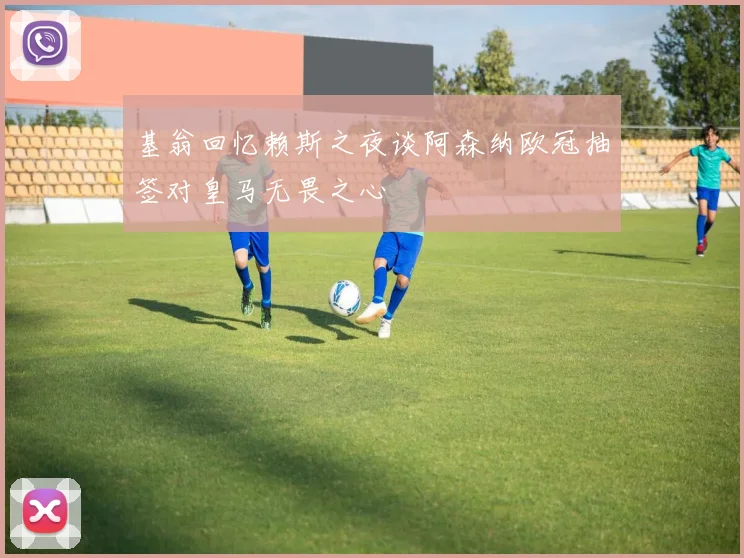 基翁回忆赖斯之夜谈阿森纳欧冠抽签对皇马无畏之心